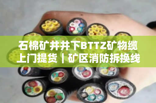 石棉矿井井下BTTZ矿物缆上门提货｜矿区消防拆换线缆全天专车上门拉运
