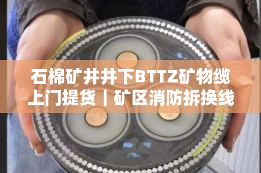 石棉矿井井下BTTZ矿物缆上门提货｜矿区消防拆换线缆全天专车上门拉运