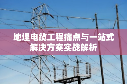 地埋电缆工程痛点与一站式解决方案实战解析 地埋电缆工程痛点与一站式解决方案实战解析