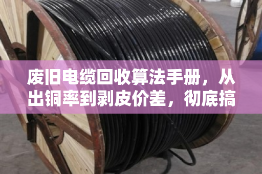 废旧电缆回收算法手册，从出铜率到剥皮价差，彻底搞懂铜重计算