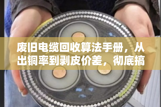 废旧电缆回收算法手册，从出铜率到剥皮价差，彻底搞懂铜重计算
