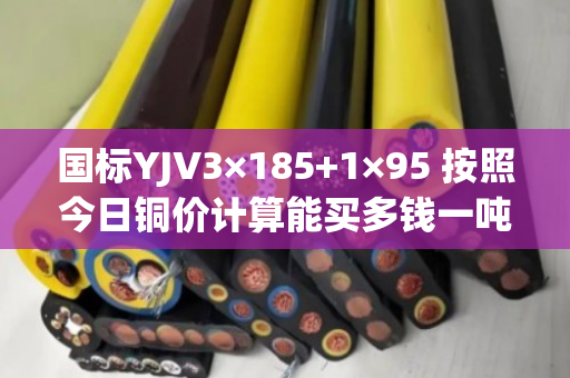 国标YJV3×185+1×95 按照今日铜价计算能买多钱一吨