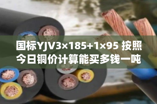国标YJV3×185+1×95 按照今日铜价计算能买多钱一吨