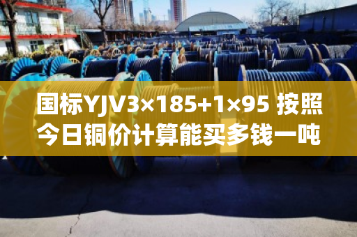 国标YJV3×185+1×95 按照今日铜价计算能买多钱一吨