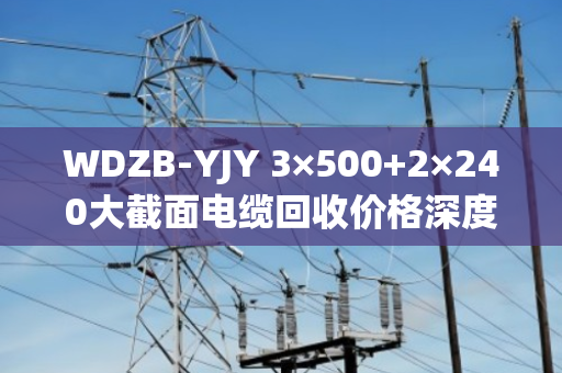 WDZB-YJY 3×500+2×240大截面电缆回收价格深度解析与交易策略