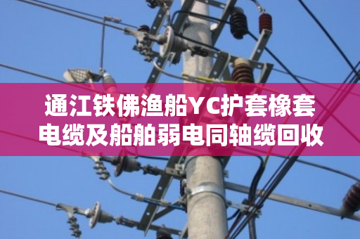 通江铁佛渔船YC护套橡套电缆及船舶弱电同轴缆回收价格行情与专业拆机指导 通江铁佛渔船YC护套橡套电缆及船舶弱电同轴缆回收价格行情与专业拆机指导