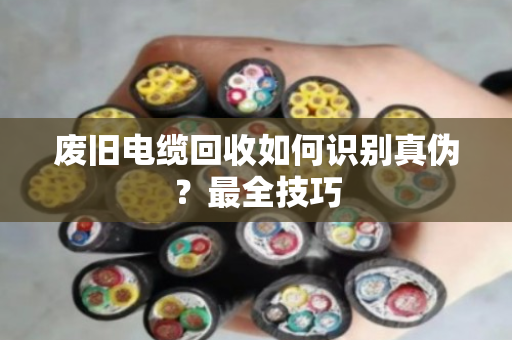 废旧电缆回收如何识别真伪?最全技巧 废旧电缆回收如何识别真伪?最全技巧