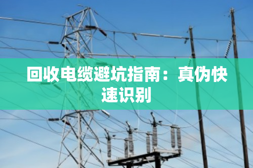 回收电缆避坑指南:真伪快速识别 回收电缆避坑指南:真伪快速识别