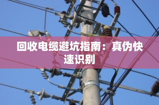 回收电缆避坑指南:真伪快速识别 回收电缆避坑指南:真伪快速识别