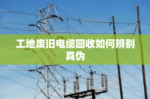 工地废旧电缆回收如何辨别真伪 工地废旧电缆回收如何辨别真伪