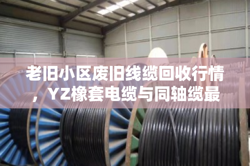 老旧小区废旧线缆回收行情,YZ橡套电缆与同轴缆最新价格参考 老旧小区废旧线缆回收行情,YZ橡套电缆与同轴缆最新价格参考