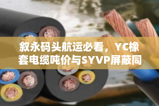 叙永码头航运必看,YC橡套电缆吨价与SYVP屏蔽同轴电缆行情全解析 叙永码头航运必看,YC橡套电缆吨价与SYVP屏蔽同轴电缆行情全解析