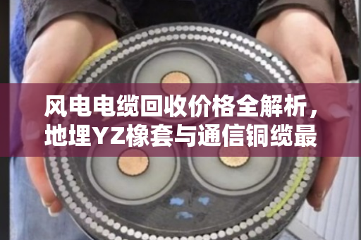 风电电缆回收价格全解析，地埋YZ橡套与通信铜缆最新报价