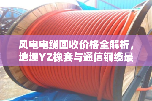 风电电缆回收价格全解析，地埋YZ橡套与通信铜缆最新报价