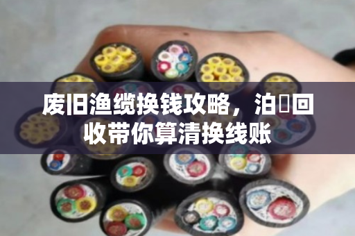 废旧渔缆换钱攻略,泊祎回收带你算清换线账 废旧渔缆换钱攻略,泊祎回收带你算清换线账