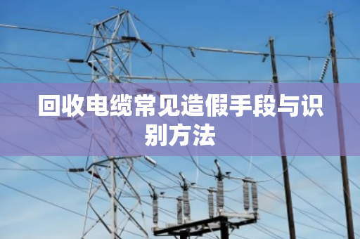 回收电缆常见造假手段与识别方法