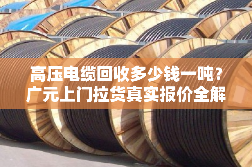 高压电缆回收多少钱一吨？广元上门拉货真实报价全解析