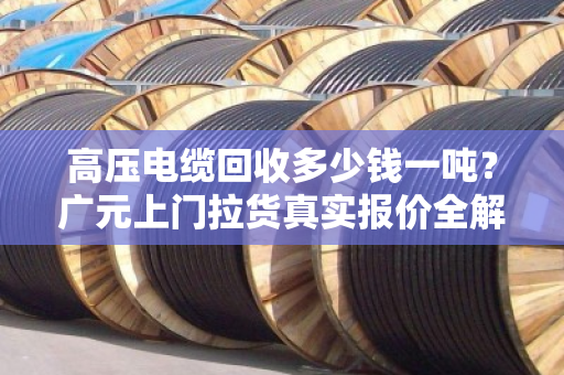 高压电缆回收多少钱一吨？广元上门拉货真实报价全解析