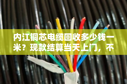 内江铜芯电缆回收多少钱一米？现款结算当天上门，不压价不拖延