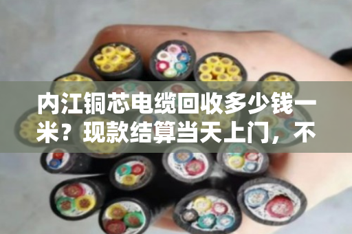 内江铜芯电缆回收多少钱一米？现款结算当天上门，不压价不拖延