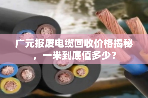 广元报废电缆回收价格揭秘，一米到底值多少？