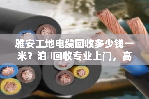 雅安工地电缆回收多少钱一米？泊祎回收专业上门，高价结算