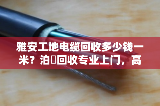 雅安工地电缆回收多少钱一米？泊祎回收专业上门，高价结算