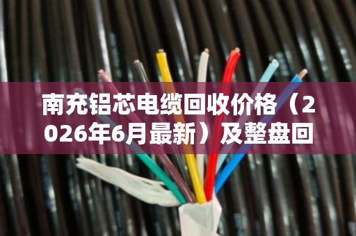 南充铝芯电缆回收价格(2026年6月最新)及整盘回收优势全解析 南充铝芯电缆回收价格(2026年6月最新)及整盘回收优势全解析