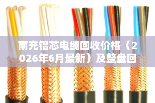 南充铝芯电缆回收价格(2026年6月最新)及整盘回收优势全解析 南充铝芯电缆回收价格(2026年6月最新)及整盘回收优势全解析