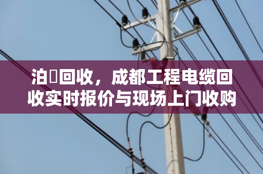 泊祎回收,成都工程电缆回收实时报价与现场上门收购全解析 泊祎回收,成都工程电缆回收实时报价与现场上门收购全解析