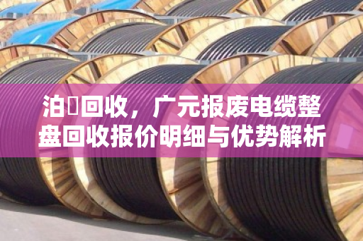 泊祎回收,广元报废电缆整盘回收报价明细与优势解析 泊祎回收,广元报废电缆整盘回收报价明细与优势解析