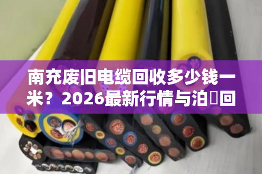 南充废旧电缆回收多少钱一米？2026最新行情与泊祎回收透明估价指南