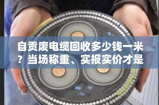 自贡废电缆回收多少钱一米？当场称重、实报实价才是真行情