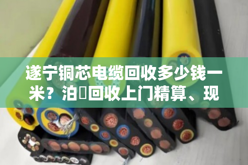 遂宁铜芯电缆回收多少钱一米?泊祎回收上门精算、现场结款,让您多卖好几百 遂宁铜芯电缆回收多少钱一米?泊祎回收上门精算、现场结款,让您多卖好几百