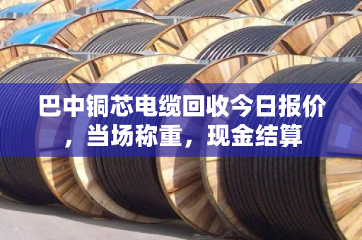 巴中铜芯电缆回收今日报价,当场称重,现金结算 巴中铜芯电缆回收今日报价,当场称重,现金结算