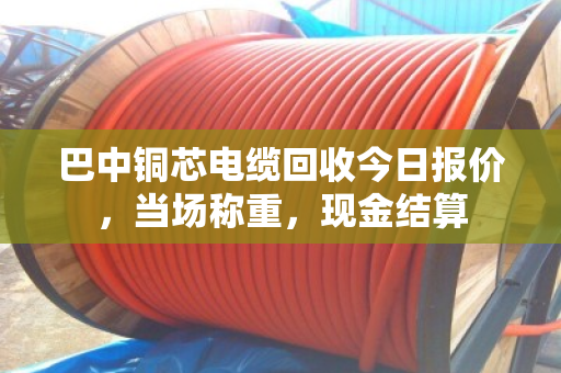 巴中铜芯电缆回收今日报价，当场称重，现金结算