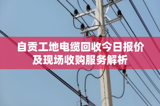 自贡工地电缆回收今日报价及现场收购服务解析 自贡工地电缆回收今日报价及现场收购服务解析