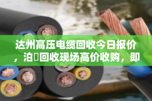 达州高压电缆回收今日报价，泊祎回收现场高价收购，即时变现