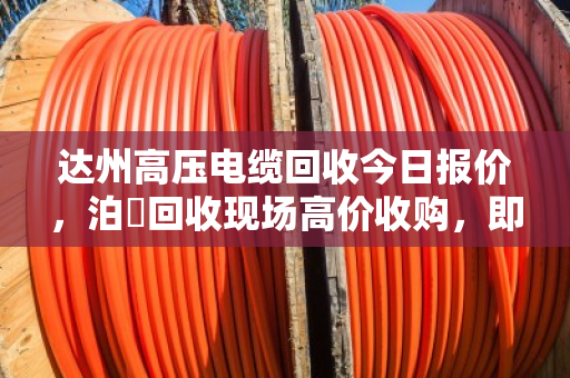 达州高压电缆回收今日报价，泊祎回收现场高价收购，即时变现