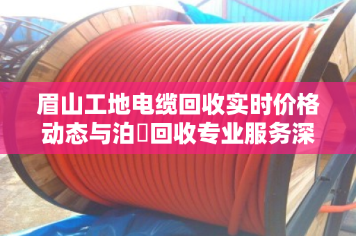 眉山工地电缆回收实时价格动态与泊祎回收专业服务深度解析 眉山工地电缆回收实时价格动态与泊祎回收专业服务深度解析