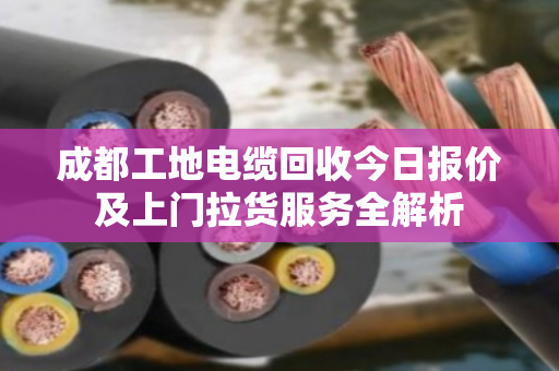 成都工地电缆回收今日报价及上门拉货服务全解析 成都工地电缆回收今日报价及上门拉货服务全解析