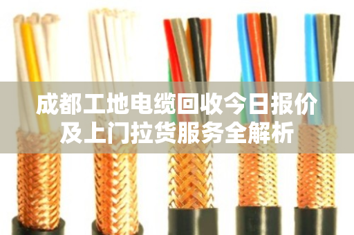 成都工地电缆回收今日报价及上门拉货服务全解析 成都工地电缆回收今日报价及上门拉货服务全解析