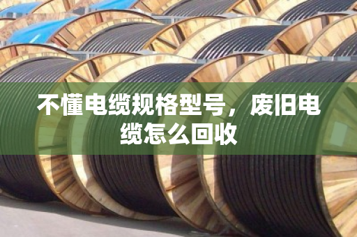 不懂电缆规格型号,废旧电缆怎么回收 不懂电缆规格型号,废旧电缆怎么回收