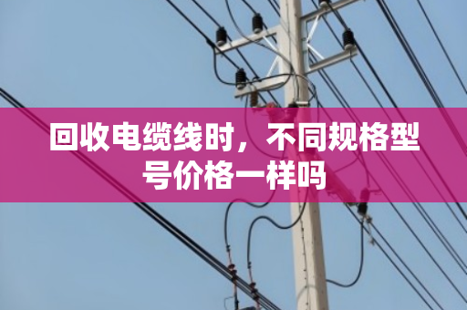 回收电缆线时，不同规格型号价格一样吗