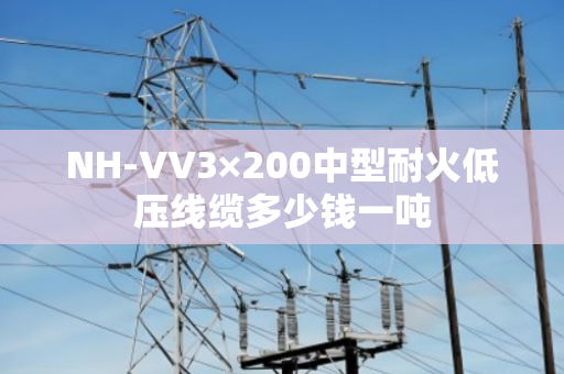 NH-VV3×200中型耐火低压线缆多少钱一吨 NH-VV3×200中型耐火低压线缆多少钱一吨
