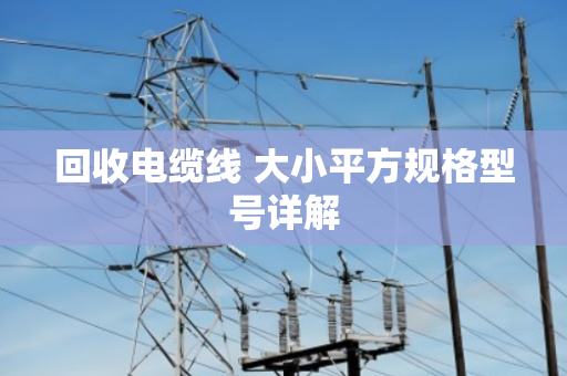 回收电缆线 大小平方规格型号详解 回收电缆线 大小平方规格型号详解