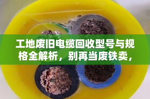 工地废旧电缆回收型号与规格全解析,别再当废铁卖,认准这5种最值钱! 工地废旧电缆回收型号与规格全解析,别再当废铁卖,认准这5种最值钱!