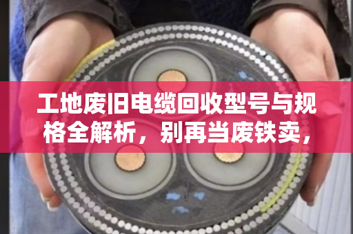 工地废旧电缆回收型号与规格全解析，别再当废铁卖，认准这5种最值钱！