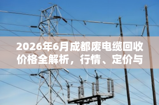 2026年6月成都废电缆回收价格全解析,行情、定价与交易指南 2026年6月成都废电缆回收价格全解析,行情、定价与交易指南