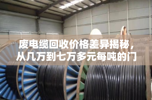 废电缆回收价格差异揭秘,从几万到七万多元每吨的门道全解析 废电缆回收价格差异揭秘,从几万到七万多元每吨的门道全解析